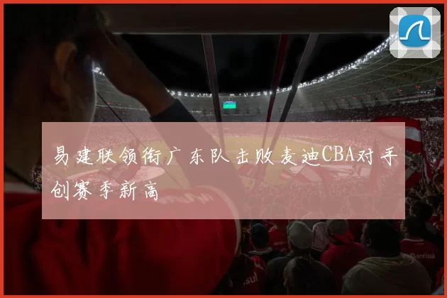 易建联领衔广东队击败麦迪CBA对手创赛季新高