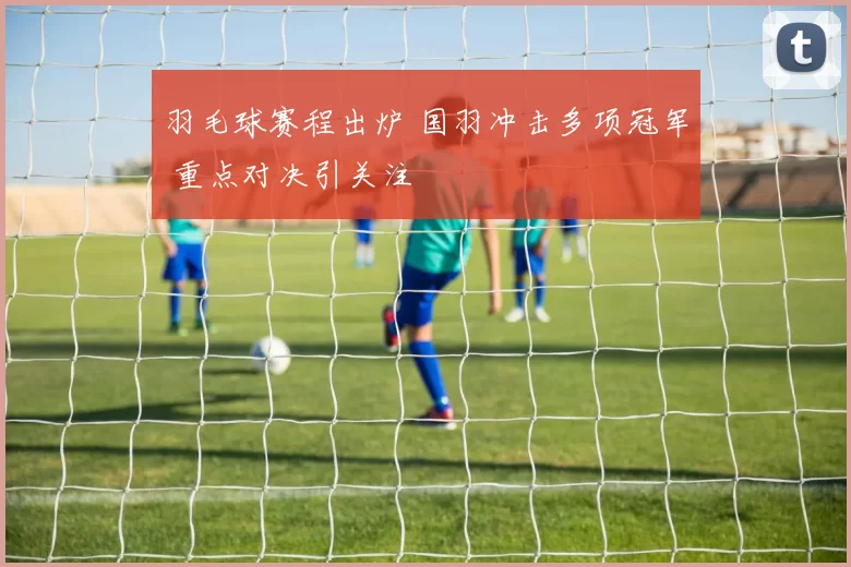 羽毛球赛程出炉 国羽冲击多项冠军 重点对决引关注