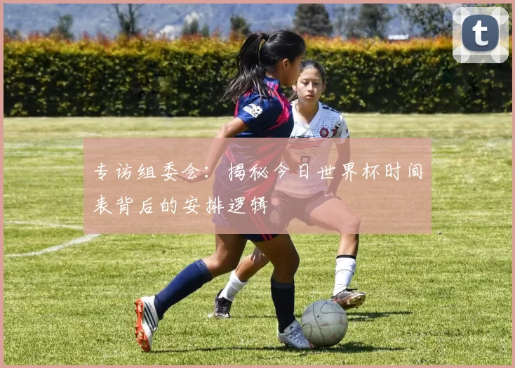 专访组委会:揭秘今日世界杯时间表背后的安排逻辑