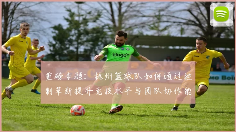 重磅专题：杭州篮球队如何通过控制革新提升竞技水平与团队协作能力