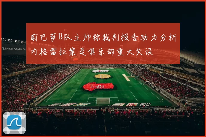 前巴萨B队主帅称裁判报告助力分析内格雷拉案是俱乐部重大失误