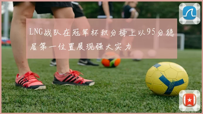 LNG战队在冠军杯积分榜上以95分稳居第一位置展现强大实力