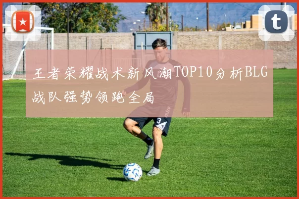 王者荣耀战术新风潮TOP10分析BLG战队强势领跑全局