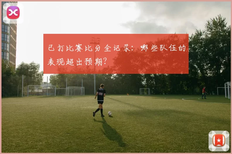 已打比赛比分全记录：哪些队伍的表现超出预期？