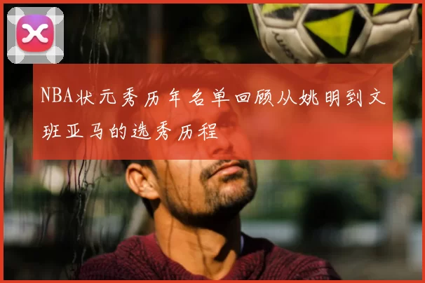 NBA状元秀历年名单回顾从姚明到文班亚马的选秀历程
