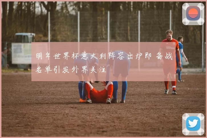 明年世界杯意大利阵容出炉即 备战名单引发外界关注