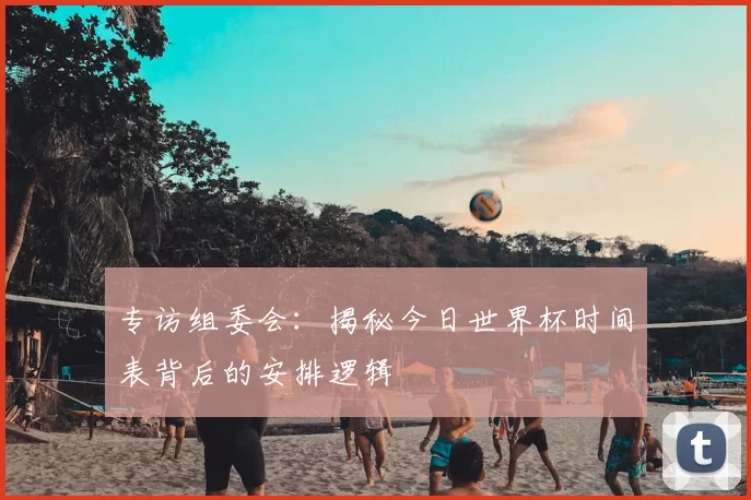 专访组委会:揭秘今日世界杯时间表背后的安排逻辑