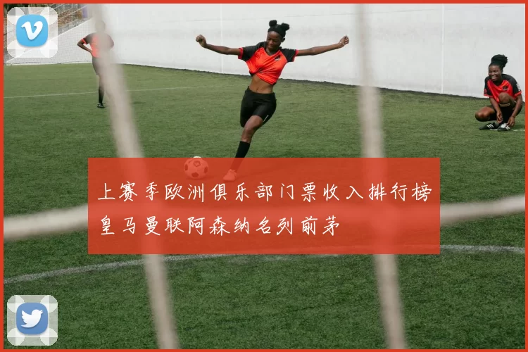 上赛季欧洲俱乐部门票收入排行榜皇马曼联阿森纳名列前茅