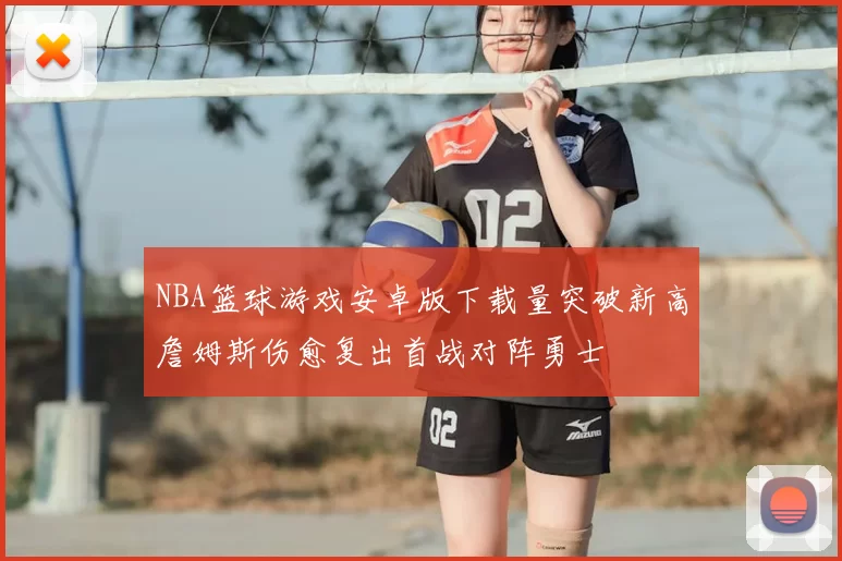 NBA篮球游戏安卓版下载量突破新高詹姆斯伤愈复出首战对阵勇士