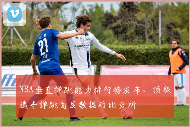 NBA垂直弹跳能力排行榜发布，顶级选手弹跳高度数据对比分析