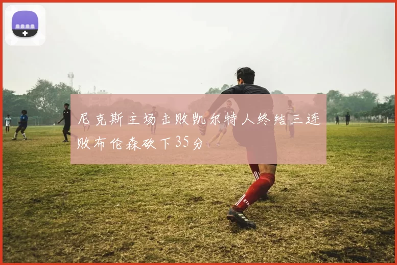 尼克斯主场击败凯尔特人终结三连败布伦森砍下35分
