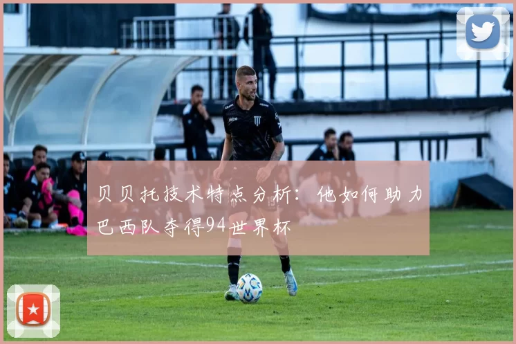 贝贝托技术特点分析：他如何助力巴西队夺得94世界杯