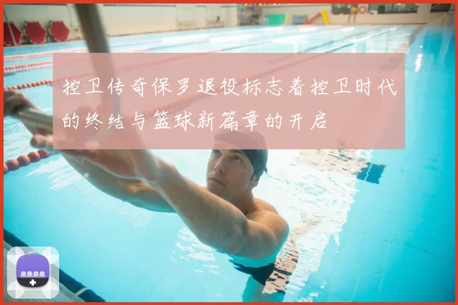 控卫传奇保罗退役标志着控卫时代的终结与篮球新篇章的开启