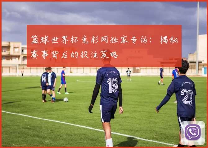 篮球世界杯竞彩网独家专访:揭秘赛事背后的投注策略