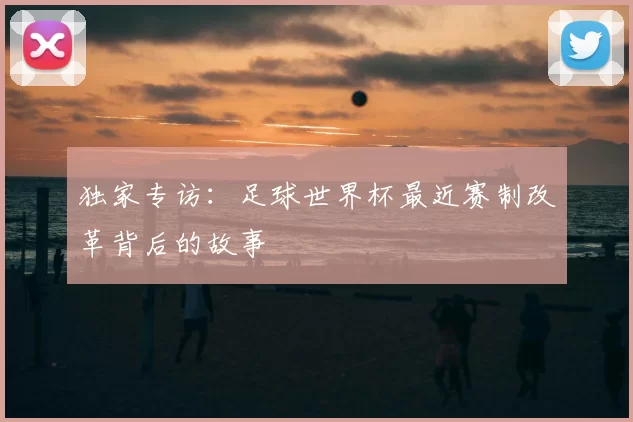 独家专访：足球世界杯最近赛制改革背后的故事