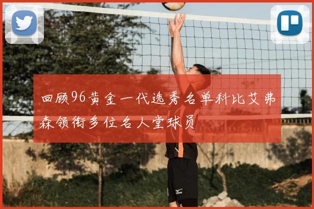 回顾96黄金一代选秀名单科比艾弗森领衔多位名人堂球员