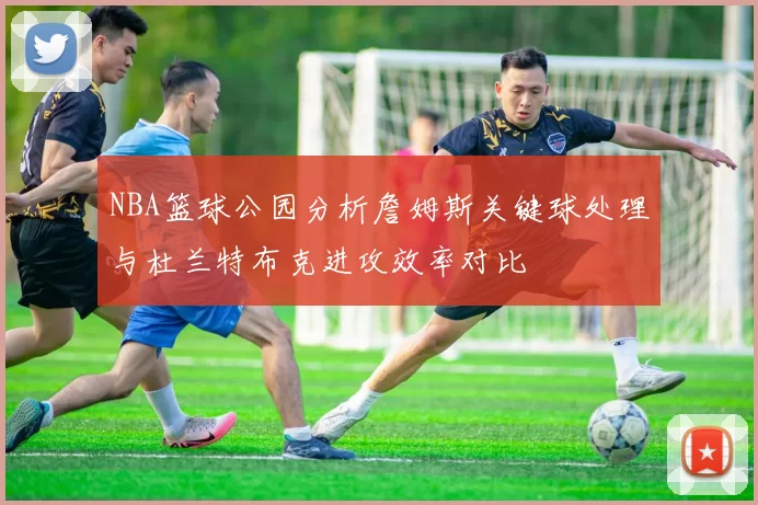 NBA篮球公园分析詹姆斯关键球处理与杜兰特布克进攻效率对比