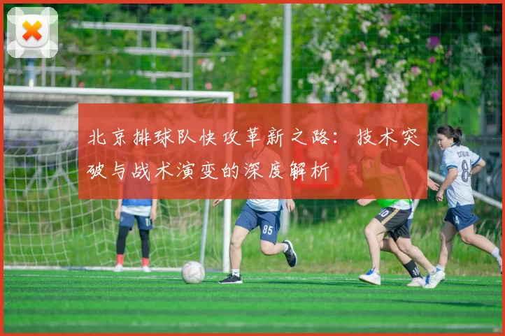 北京排球队快攻革新之路:技术突破与战术演变的深度解析