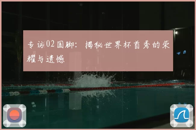 专访02国脚:揭秘世界杯首秀的荣耀与遗憾