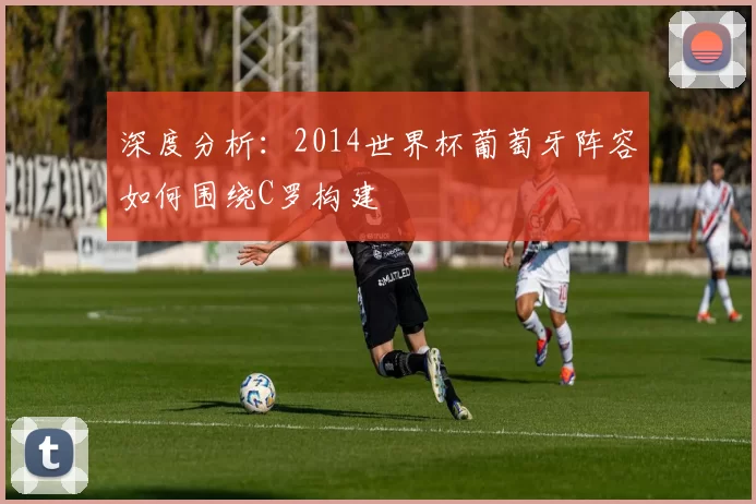 深度分析：2014世界杯葡萄牙阵容如何围绕C罗构建