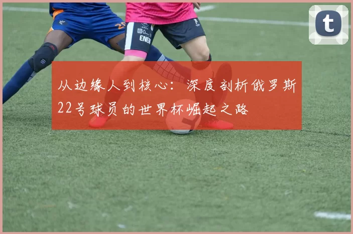 从边缘人到核心：深度剖析俄罗斯22号球员的世界杯崛起之路