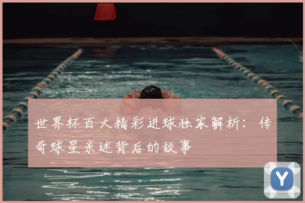 世界杯百大精彩进球独家解析:传奇球星亲述背后的故事