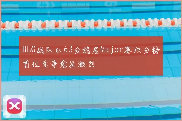 BLG战队以63分稳居Major赛积分榜首位竞争愈发激烈