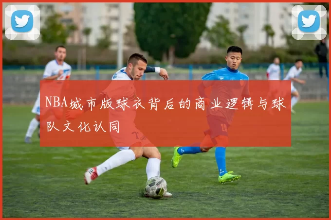 NBA城市版球衣背后的商业逻辑与球队文化认同