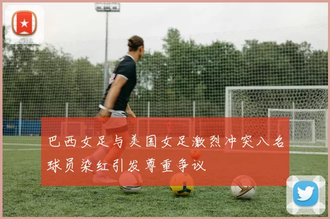 巴西女足与美国女足激烈冲突八名球员染红引发尊重争议