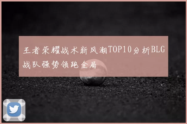 王者荣耀战术新风潮TOP10分析BLG战队强势领跑全局
