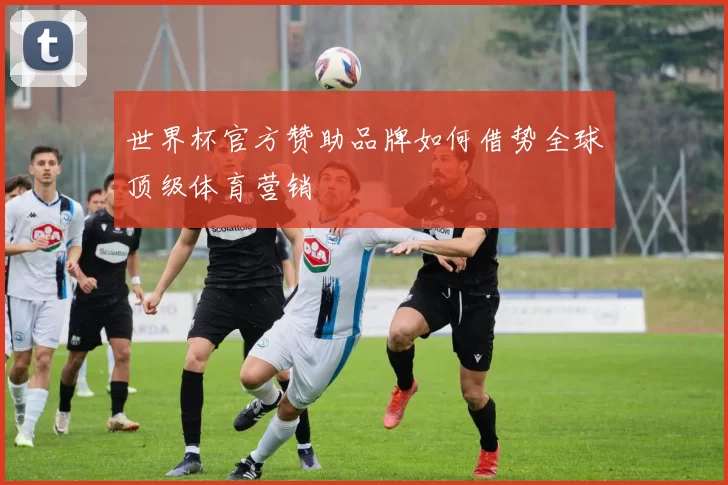 世界杯官方赞助品牌如何借势全球顶级体育营销