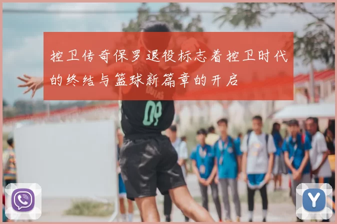 控卫传奇保罗退役标志着控卫时代的终结与篮球新篇章的开启