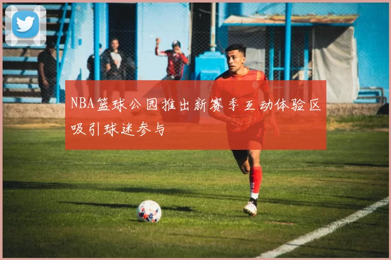 NBA篮球公园推出新赛季互动体验区吸引球迷参与