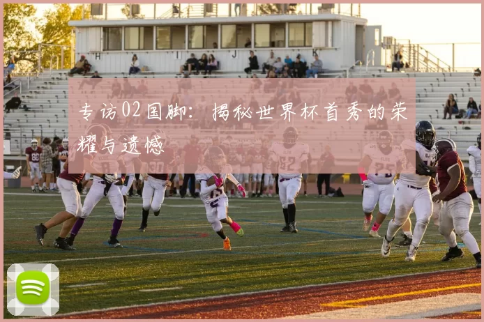 专访02国脚:揭秘世界杯首秀的荣耀与遗憾