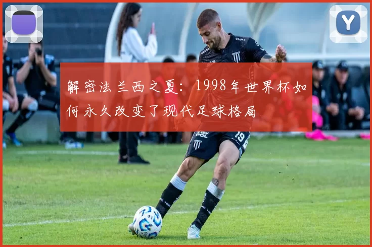 解密法兰西之夏:1998年世界杯如何永久改变了现代足球格局
