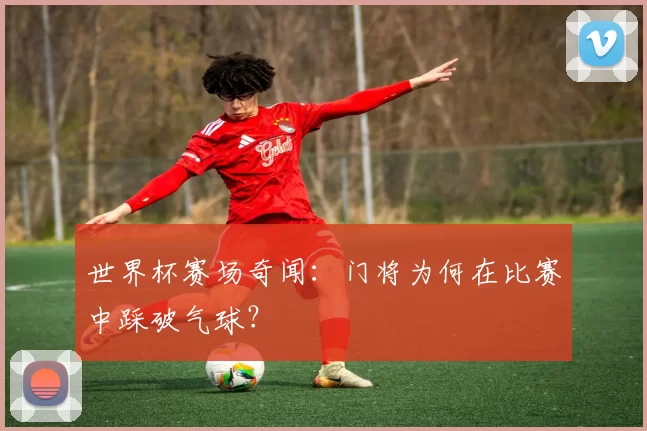 世界杯赛场奇闻:门将为何在比赛中踩破气球?
