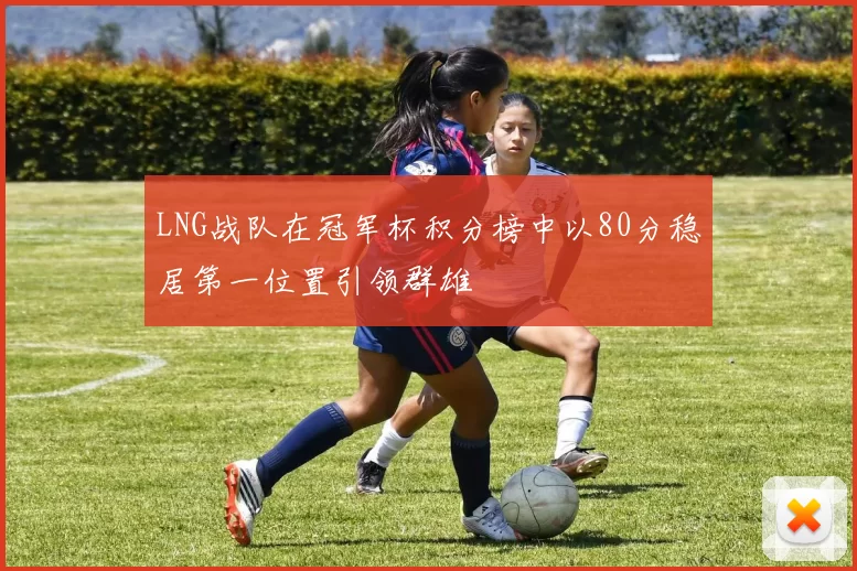 LNG战队在冠军杯积分榜中以80分稳居第一位置引领群雄