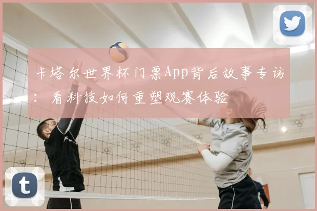 卡塔尔世界杯门票App背后故事专访：看科技如何重塑观赛体验