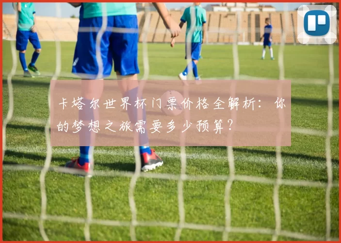 卡塔尔世界杯门票价格全解析：你的梦想之旅需要多少预算？