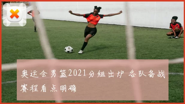 奥运会男篮2021分组出炉 各队备战赛程看点明确