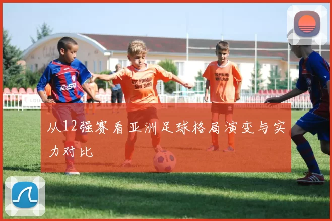 从12强赛看亚洲足球格局演变与实力对比