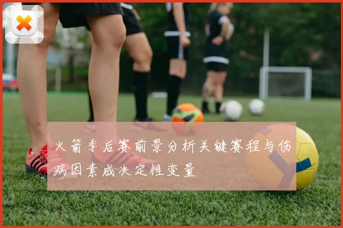火箭季后赛前景分析关键赛程与伤病因素成决定性变量