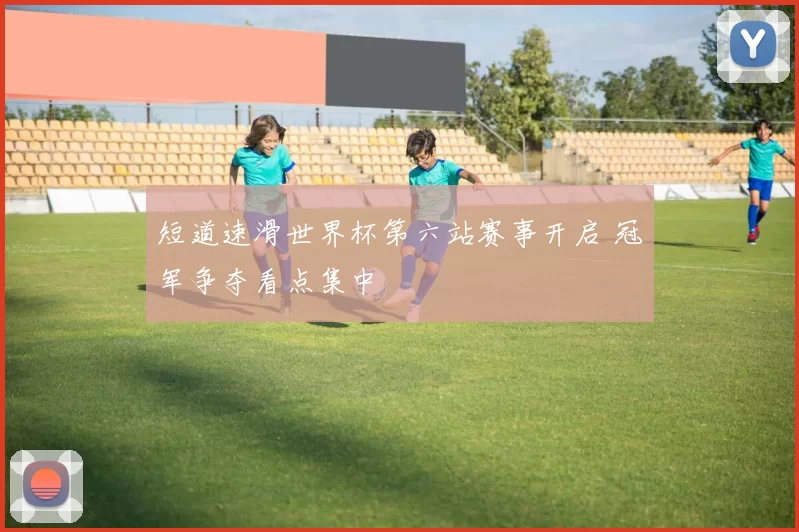 短道速滑世界杯第六站赛事开启 冠军争夺看点集中