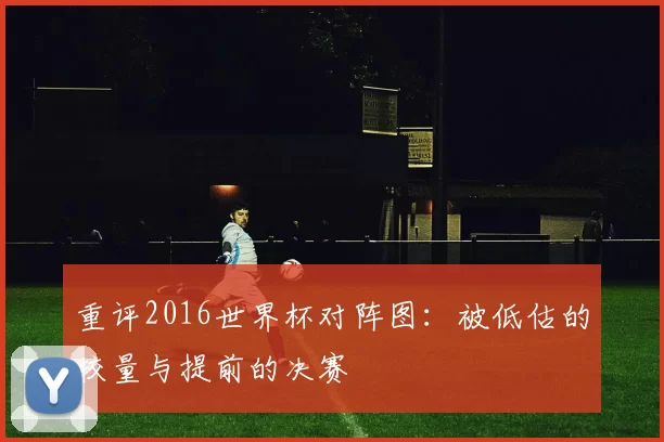 重评2016世界杯对阵图：被低估的较量与提前的决赛