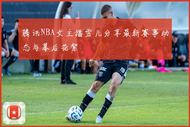 腾讯NBA女主播雪儿分享最新赛事动态与幕后花絮