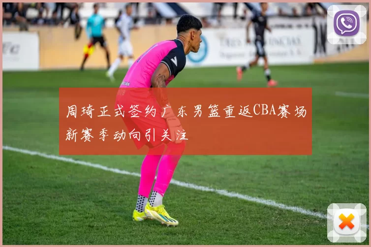 周琦正式签约广东男篮重返CBA赛场新赛季动向引关注