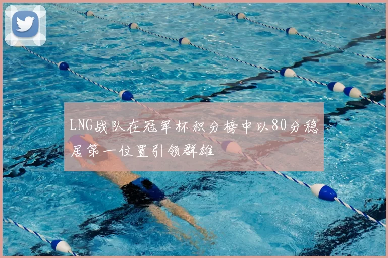 LNG战队在冠军杯积分榜中以80分稳居第一位置引领群雄