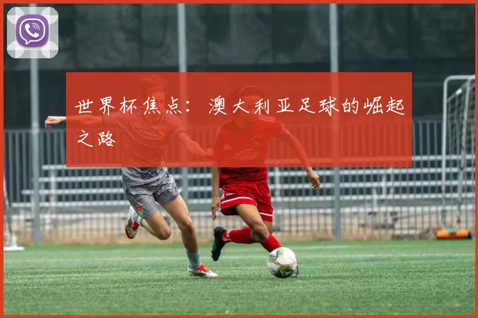 世界杯焦点：澳大利亚足球的崛起之路
