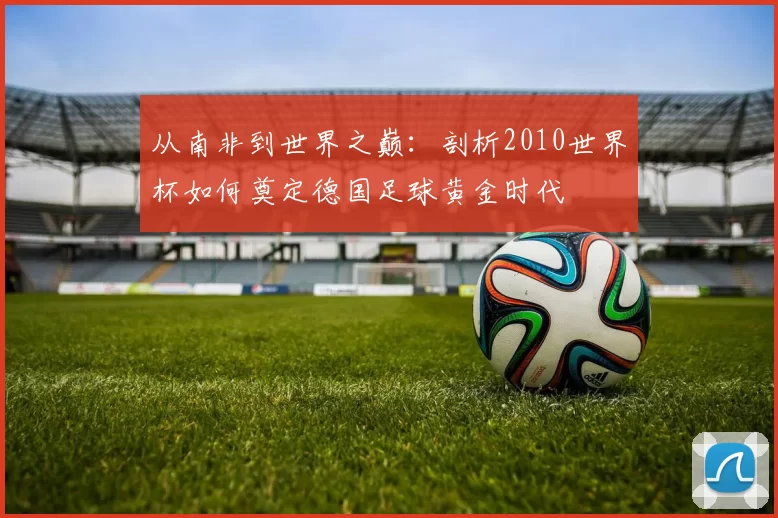 从南非到世界之巅：剖析2010世界杯如何奠定德国足球黄金时代