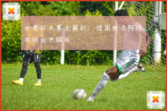 世界杯决赛全解析：德国绝杀阿根廷的经典瞬间